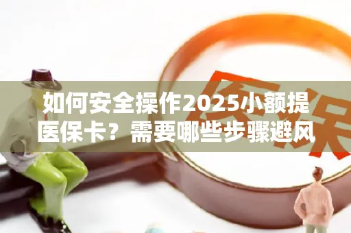 如何安全操作2025小额提医保卡？需要哪些步骤避风险？